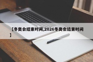 【冬奥会结束时间,2026冬奥会结束时间】