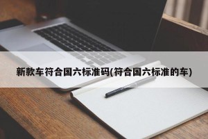 新款车符合国六标准码(符合国六标准的车)