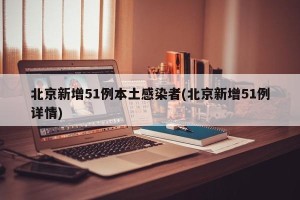 北京新增51例本土感染者(北京新增51例详情)