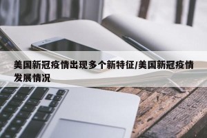 美国新冠疫情出现多个新特征/美国新冠疫情发展情况