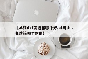 【at和dct变速箱哪个好,at与dct变速箱哪个耐用】