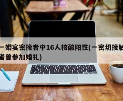一婚宴密接者中16人核酸阳性(一密切接触者曾参加婚礼)