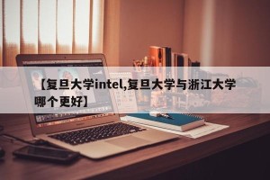 【复旦大学intel,复旦大学与浙江大学哪个更好】