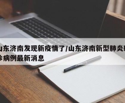 山东济南发现新疫情了/山东济南新型肺炎确诊病例最新消息