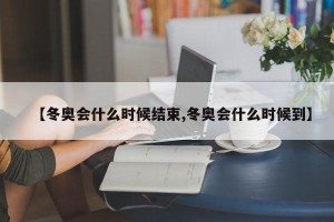 【冬奥会什么时候结束,冬奥会什么时候到】