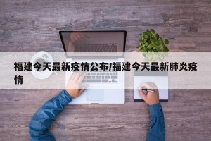 福建今天最新疫情公布/福建今天最新肺炎疫情