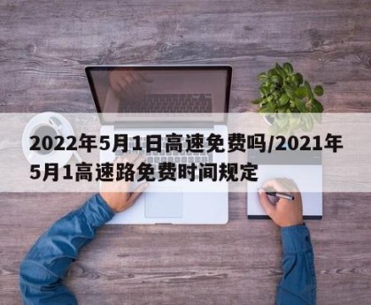 2022年5月1日高速免费吗/2021年5月1高速路免费时间规定
