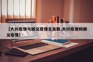 【大兴疫情与顺义疫情无关联,大兴疫情和顺义疫情】