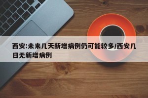 西安:未来几天新增病例仍可能较多/西安几日无新增病例