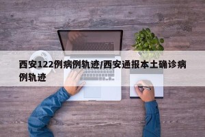 西安122例病例轨迹/西安通报本土确诊病例轨迹