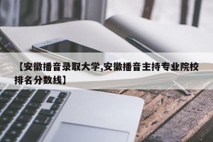 【安徽播音录取大学,安徽播音主持专业院校排名分数线】
