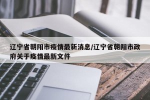 辽宁省朝阳市疫情最新消息/辽宁省朝阳市政府关于疫情最新文件