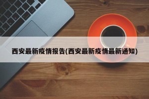 西安最新疫情报告(西安最新疫情最新通知)