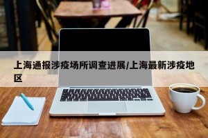 上海通报涉疫场所调查进展/上海最新涉疫地区