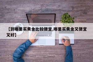 【到哪里买黄金比较便宜,哪里买黄金又便宜又好】