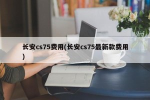 长安cs75费用(长安cs75最新款费用)