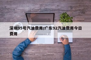 深圳95号汽油费用/广东92汽油费用今日费用