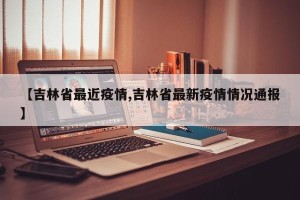 【吉林省最近疫情,吉林省最新疫情情况通报】