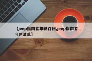 【jeep指南者车辆召回,jeep指南者问题清单】