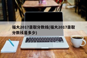 福大2017录取分数线(福大2017录取分数线是多少)