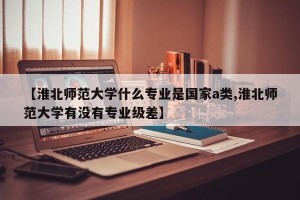 【淮北师范大学什么专业是国家a类,淮北师范大学有没有专业级差】