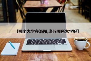 【哪个大学在洛阳,洛阳哪所大学好】