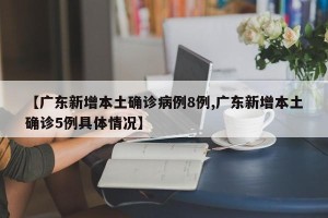 【广东新增本土确诊病例8例,广东新增本土确诊5例具体情况】