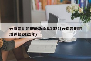 云南昆明封城最新消息2021(云南昆明封城通知2021年)