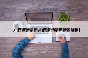 【山西疫情最新,山西疫情最新情况疑似】