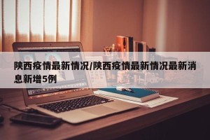 陕西疫情最新情况/陕西疫情最新情况最新消息新增5例