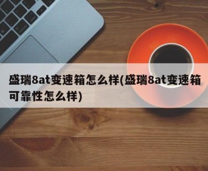 盛瑞8at变速箱怎么样(盛瑞8at变速箱可靠性怎么样)