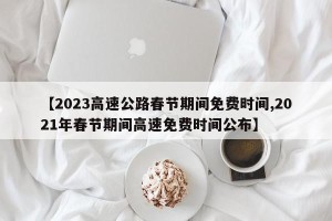 【2023高速公路春节期间免费时间,2021年春节期间高速免费时间公布】