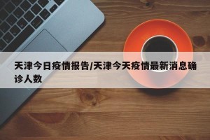 天津今日疫情报告/天津今天疫情最新消息确诊人数