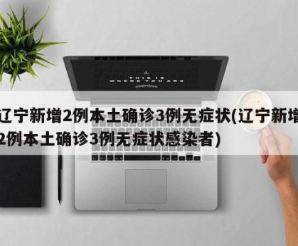 辽宁新增2例本土确诊3例无症状(辽宁新增2例本土确诊3例无症状感染者)