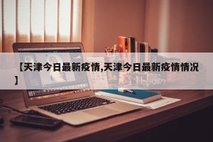 【天津今日最新疫情,天津今日最新疫情情况】