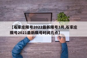 【石家庄限号2022最新限号3月,石家庄限号2021最新限号时间几点】