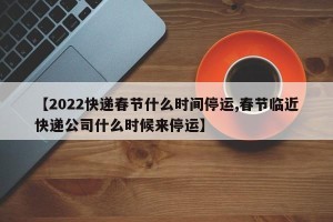【2022快递春节什么时间停运,春节临近快递公司什么时候来停运】