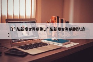 【广东新增8例病例,广东新增8例病例轨迹】
