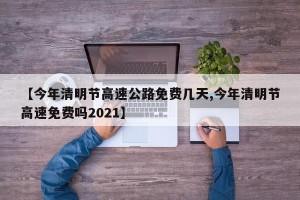 【今年清明节高速公路免费几天,今年清明节高速免费吗2021】