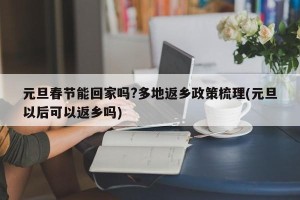 元旦春节能回家吗?多地返乡政策梳理(元旦以后可以返乡吗)