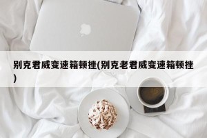 别克君威变速箱顿挫(别克老君威变速箱顿挫)