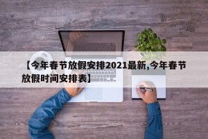 【今年春节放假安排2021最新,今年春节放假时间安排表】