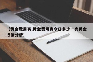 【黄金费用表,黄金费用表今日多少一克黄金行情分析】