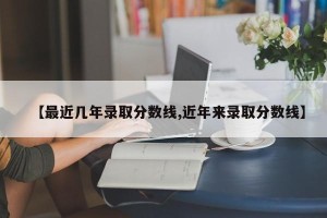 【最近几年录取分数线,近年来录取分数线】
