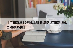 【广东新增10例本土确诊病例,广东新增本土确诊15例】