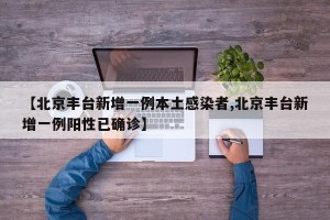 【北京丰台新增一例本土感染者,北京丰台新增一例阳性已确诊】