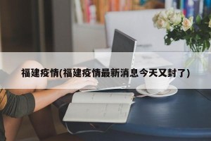 福建疫情(福建疫情最新消息今天又封了)