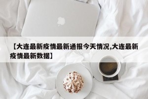 【大连最新疫情最新通报今天情况,大连最新疫情最新数据】