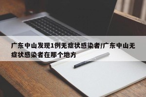 广东中山发现1例无症状感染者/广东中山无症状感染者在那个地方