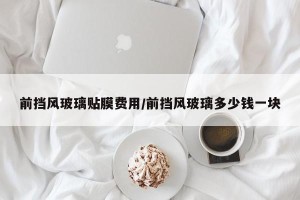 前挡风玻璃贴膜费用/前挡风玻璃多少钱一块
